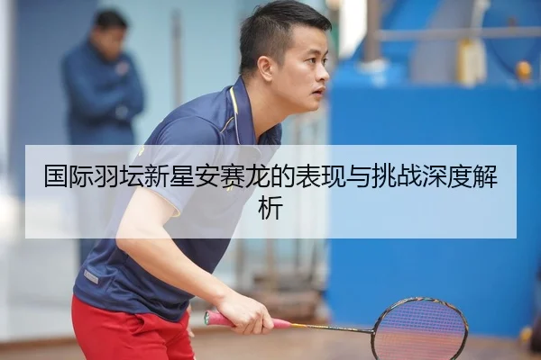 国际羽坛新星安赛龙的表现与挑战深度解析